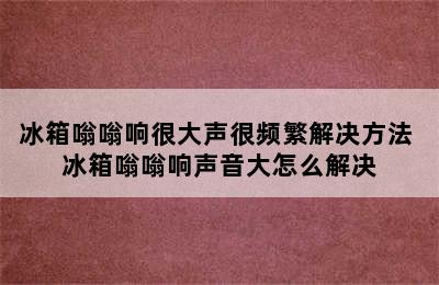 冰箱嗡嗡响很大声很频繁解决方法 冰箱嗡嗡响声音大怎么解决